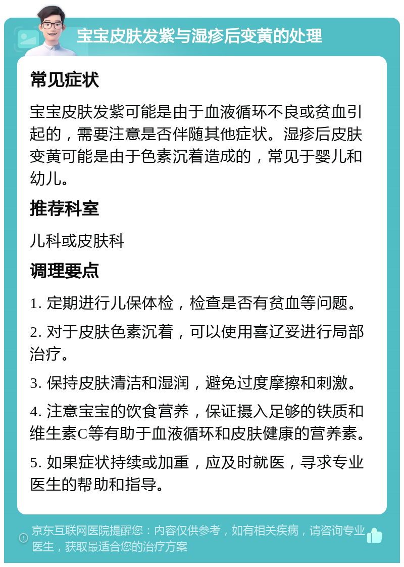 宝宝皮肤发紫与湿疹后变黄的处理 常见症状 宝宝皮肤发紫可能是由于血液循环不良或贫血引起的，需要注意是否伴随其他症状。湿疹后皮肤变黄可能是由于色素沉着造成的，常见于婴儿和幼儿。 推荐科室 儿科或皮肤科 调理要点 1. 定期进行儿保体检，检查是否有贫血等问题。 2. 对于皮肤色素沉着，可以使用喜辽妥进行局部治疗。 3. 保持皮肤清洁和湿润，避免过度摩擦和刺激。 4. 注意宝宝的饮食营养，保证摄入足够的铁质和维生素C等有助于血液循环和皮肤健康的营养素。 5. 如果症状持续或加重，应及时就医，寻求专业医生的帮助和指导。