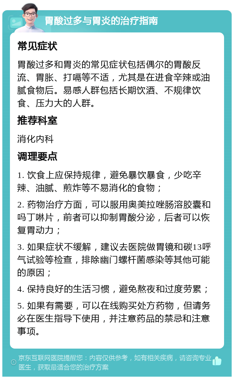 胃酸过多与胃炎的治疗指南 常见症状 胃酸过多和胃炎的常见症状包括偶尔的胃酸反流、胃胀、打嗝等不适，尤其是在进食辛辣或油腻食物后。易感人群包括长期饮酒、不规律饮食、压力大的人群。 推荐科室 消化内科 调理要点 1. 饮食上应保持规律，避免暴饮暴食，少吃辛辣、油腻、煎炸等不易消化的食物； 2. 药物治疗方面，可以服用奥美拉唑肠溶胶囊和吗丁啉片，前者可以抑制胃酸分泌，后者可以恢复胃动力； 3. 如果症状不缓解，建议去医院做胃镜和碳13呼气试验等检查，排除幽门螺杆菌感染等其他可能的原因； 4. 保持良好的生活习惯，避免熬夜和过度劳累； 5. 如果有需要，可以在线购买处方药物，但请务必在医生指导下使用，并注意药品的禁忌和注意事项。