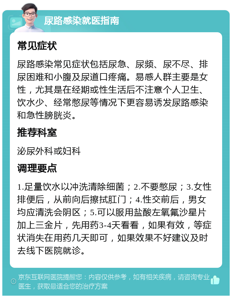 尿路感染就医指南 常见症状 尿路感染常见症状包括尿急、尿频、尿不尽、排尿困难和小腹及尿道口疼痛。易感人群主要是女性，尤其是在经期或性生活后不注意个人卫生、饮水少、经常憋尿等情况下更容易诱发尿路感染和急性膀胱炎。 推荐科室 泌尿外科或妇科 调理要点 1.足量饮水以冲洗清除细菌；2.不要憋尿；3.女性排便后，从前向后擦拭肛门；4.性交前后，男女均应清洗会阴区；5.可以服用盐酸左氧氟沙星片加上三金片，先用药3-4天看看，如果有效，等症状消失在用药几天即可，如果效果不好建议及时去线下医院就诊。