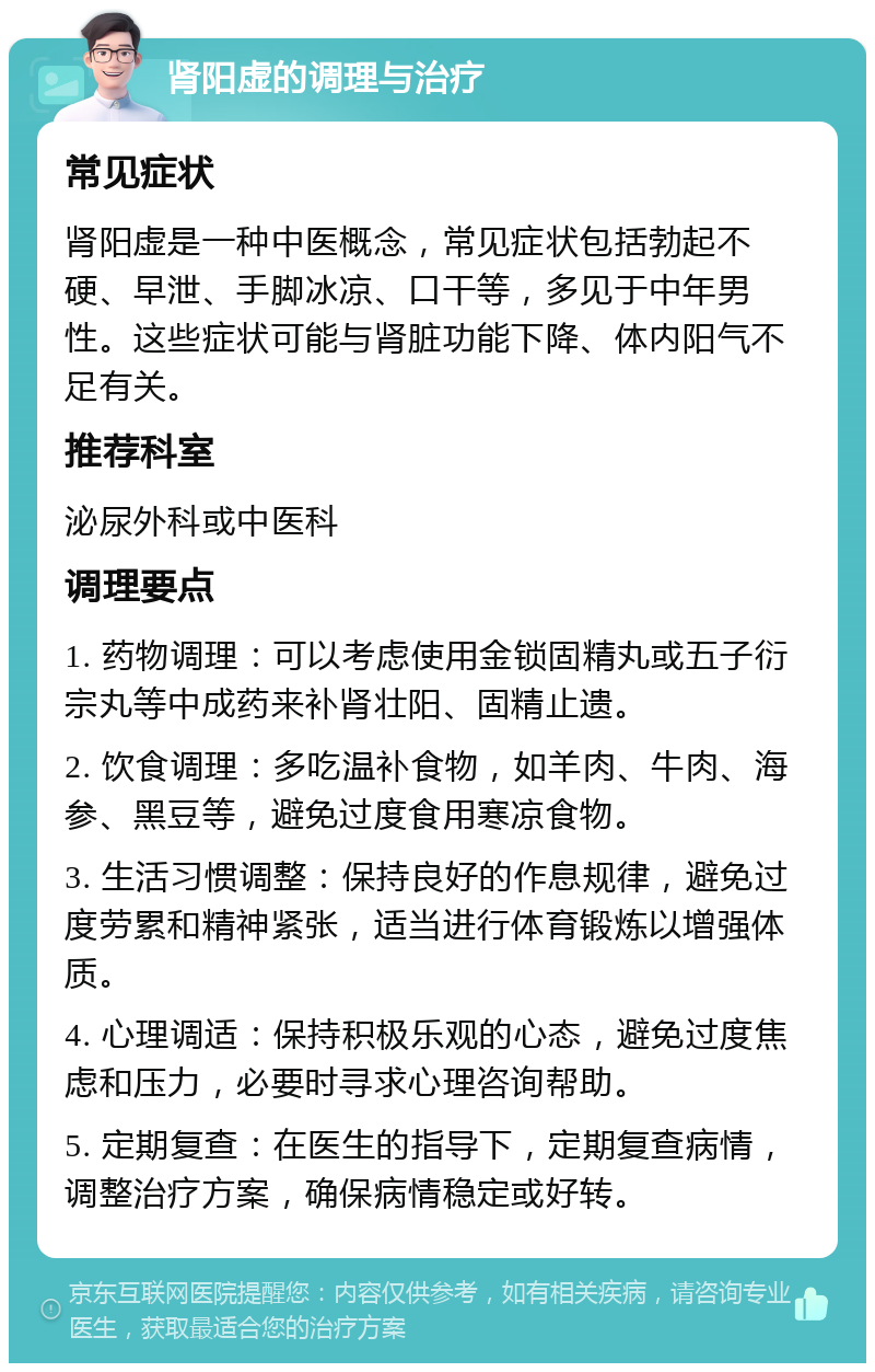 肾阳虚的调理与治疗 常见症状 肾阳虚是一种中医概念，常见症状包括勃起不硬、早泄、手脚冰凉、口干等，多见于中年男性。这些症状可能与肾脏功能下降、体内阳气不足有关。 推荐科室 泌尿外科或中医科 调理要点 1. 药物调理：可以考虑使用金锁固精丸或五子衍宗丸等中成药来补肾壮阳、固精止遗。 2. 饮食调理：多吃温补食物，如羊肉、牛肉、海参、黑豆等，避免过度食用寒凉食物。 3. 生活习惯调整：保持良好的作息规律，避免过度劳累和精神紧张，适当进行体育锻炼以增强体质。 4. 心理调适：保持积极乐观的心态，避免过度焦虑和压力，必要时寻求心理咨询帮助。 5. 定期复查：在医生的指导下，定期复查病情，调整治疗方案，确保病情稳定或好转。