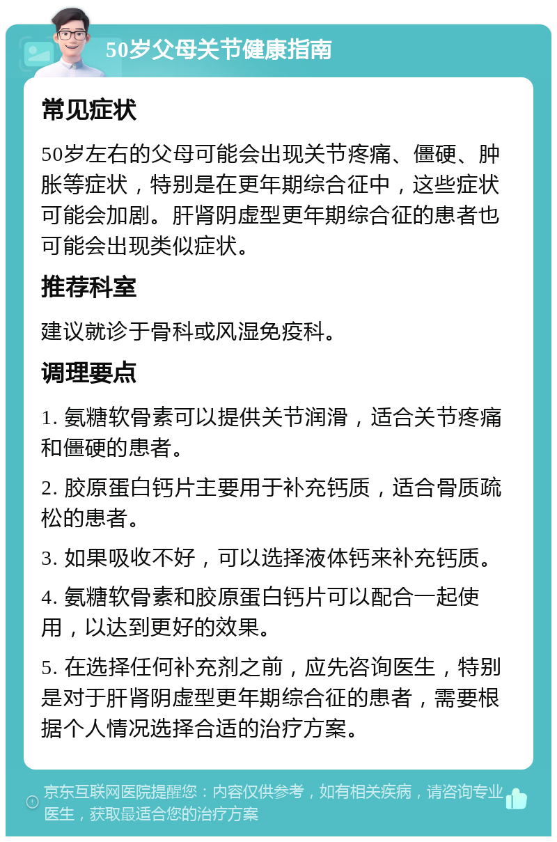 50岁父母关节健康指南 常见症状 50岁左右的父母可能会出现关节疼痛、僵硬、肿胀等症状，特别是在更年期综合征中，这些症状可能会加剧。肝肾阴虚型更年期综合征的患者也可能会出现类似症状。 推荐科室 建议就诊于骨科或风湿免疫科。 调理要点 1. 氨糖软骨素可以提供关节润滑，适合关节疼痛和僵硬的患者。 2. 胶原蛋白钙片主要用于补充钙质，适合骨质疏松的患者。 3. 如果吸收不好，可以选择液体钙来补充钙质。 4. 氨糖软骨素和胶原蛋白钙片可以配合一起使用，以达到更好的效果。 5. 在选择任何补充剂之前，应先咨询医生，特别是对于肝肾阴虚型更年期综合征的患者，需要根据个人情况选择合适的治疗方案。