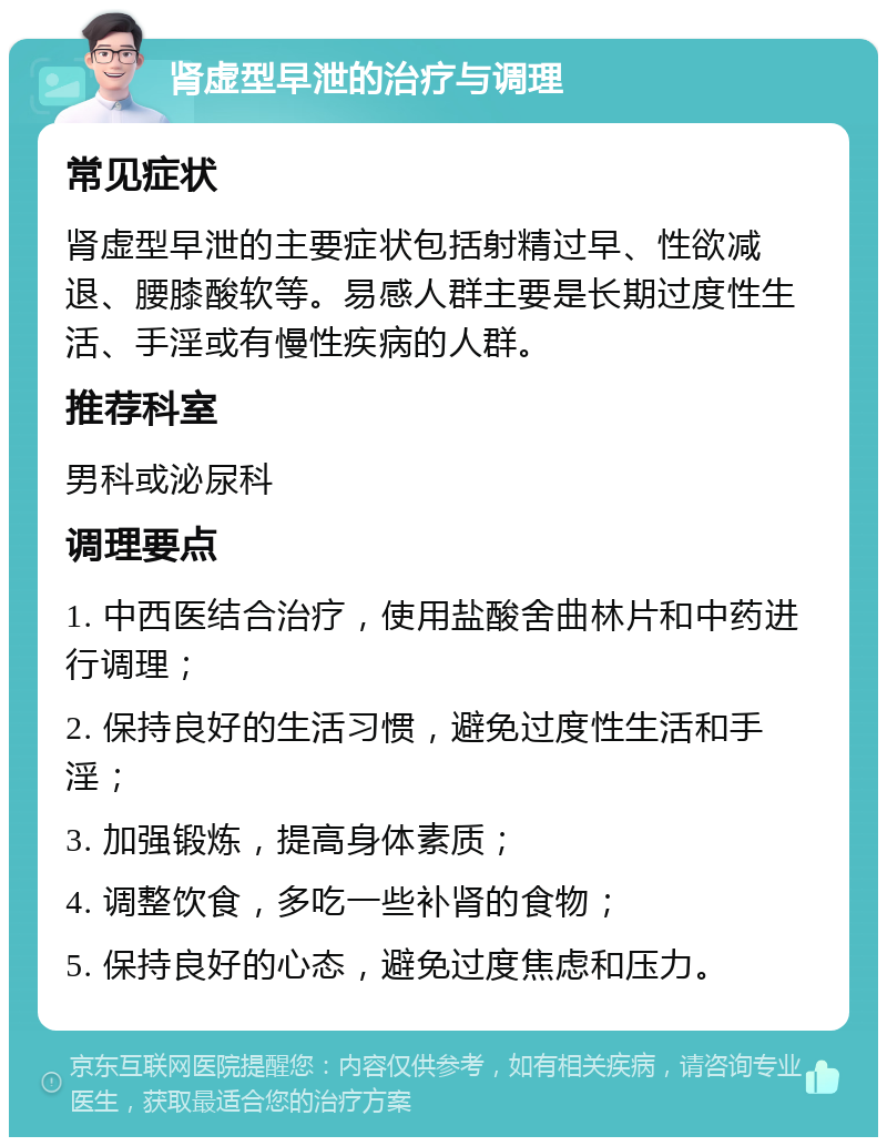 肾虚型早泄的治疗与调理 常见症状 肾虚型早泄的主要症状包括射精过早、性欲减退、腰膝酸软等。易感人群主要是长期过度性生活、手淫或有慢性疾病的人群。 推荐科室 男科或泌尿科 调理要点 1. 中西医结合治疗，使用盐酸舍曲林片和中药进行调理； 2. 保持良好的生活习惯，避免过度性生活和手淫； 3. 加强锻炼，提高身体素质； 4. 调整饮食，多吃一些补肾的食物； 5. 保持良好的心态，避免过度焦虑和压力。