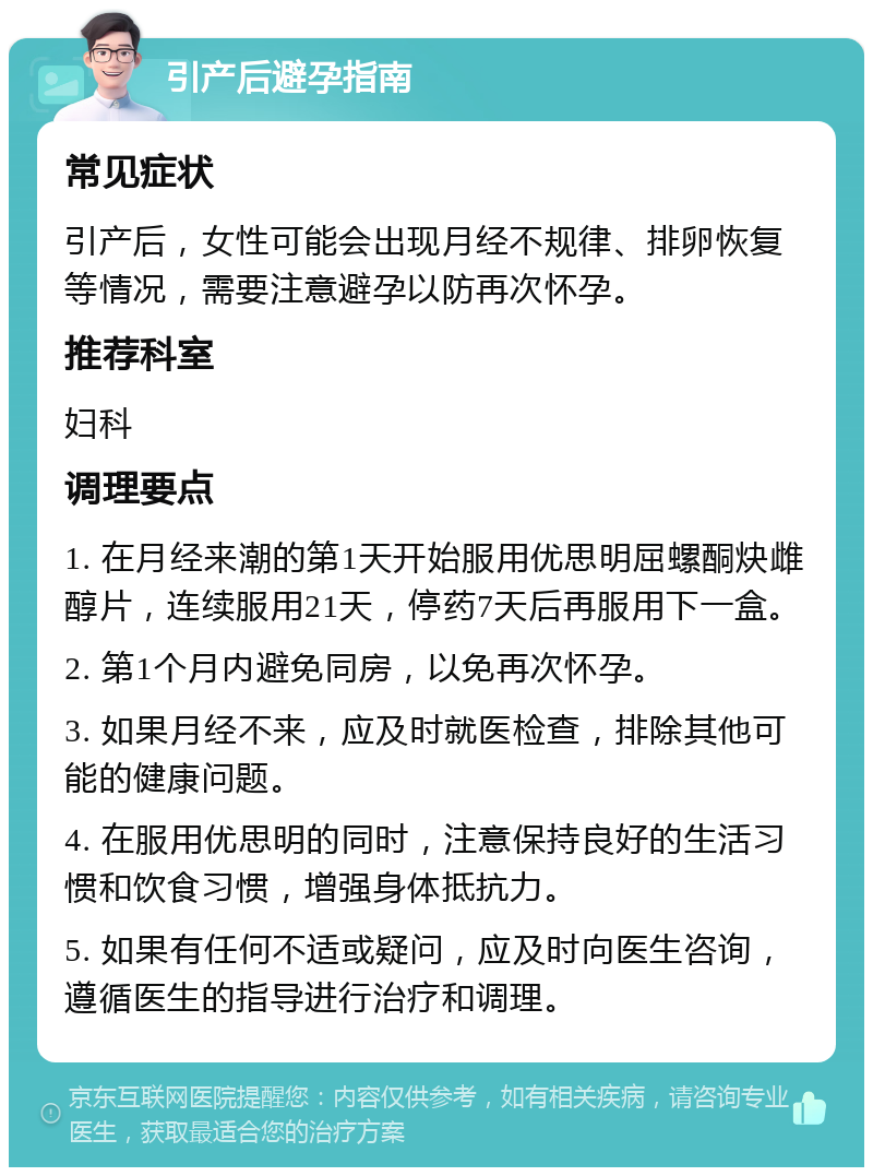 引产后避孕指南 常见症状 引产后，女性可能会出现月经不规律、排卵恢复等情况，需要注意避孕以防再次怀孕。 推荐科室 妇科 调理要点 1. 在月经来潮的第1天开始服用优思明屈螺酮炔雌醇片，连续服用21天，停药7天后再服用下一盒。 2. 第1个月内避免同房，以免再次怀孕。 3. 如果月经不来，应及时就医检查，排除其他可能的健康问题。 4. 在服用优思明的同时，注意保持良好的生活习惯和饮食习惯，增强身体抵抗力。 5. 如果有任何不适或疑问，应及时向医生咨询，遵循医生的指导进行治疗和调理。