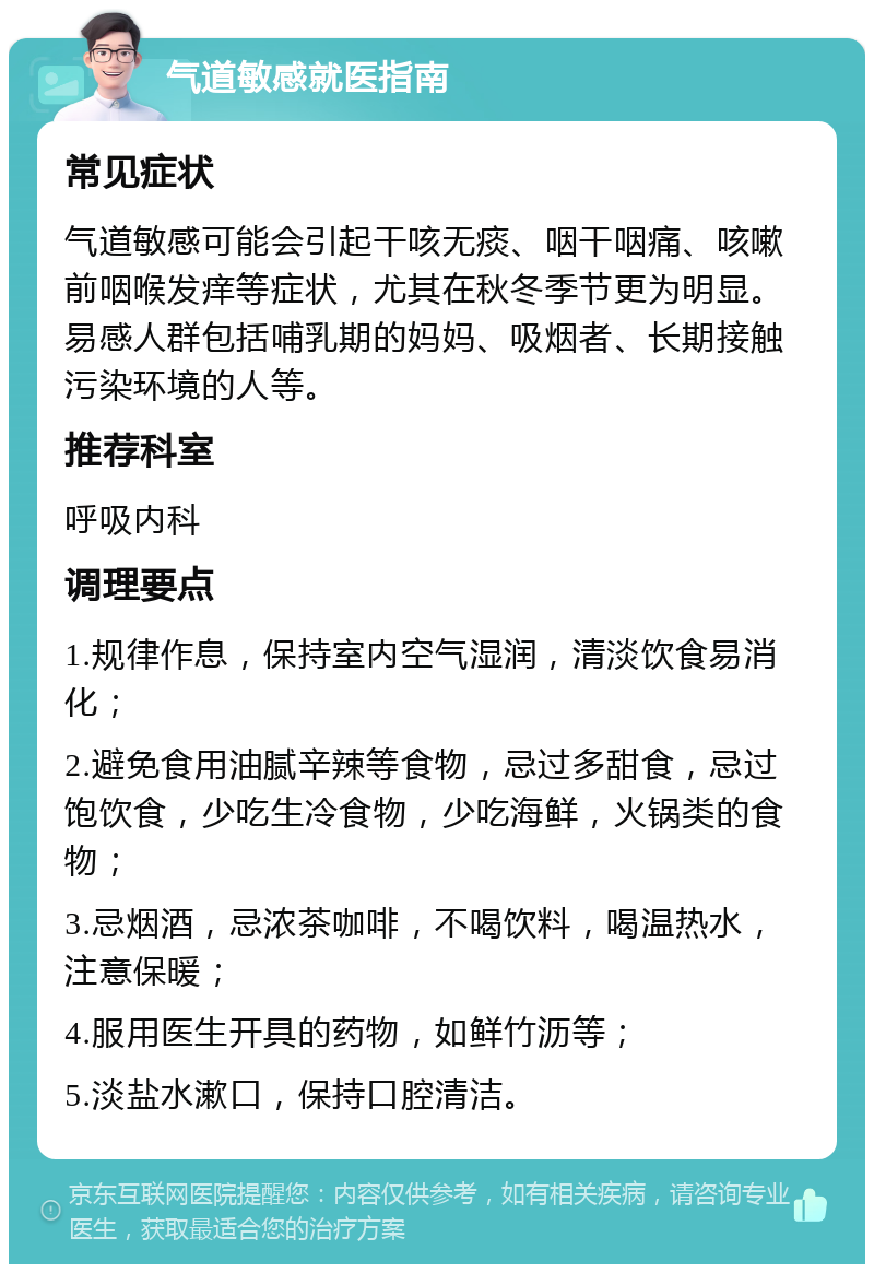 气道敏感就医指南 常见症状 气道敏感可能会引起干咳无痰、咽干咽痛、咳嗽前咽喉发痒等症状，尤其在秋冬季节更为明显。易感人群包括哺乳期的妈妈、吸烟者、长期接触污染环境的人等。 推荐科室 呼吸内科 调理要点 1.规律作息，保持室内空气湿润，清淡饮食易消化； 2.避免食用油腻辛辣等食物，忌过多甜食，忌过饱饮食，少吃生冷食物，少吃海鲜，火锅类的食物； 3.忌烟酒，忌浓茶咖啡，不喝饮料，喝温热水，注意保暖； 4.服用医生开具的药物，如鲜竹沥等； 5.淡盐水漱口，保持口腔清洁。