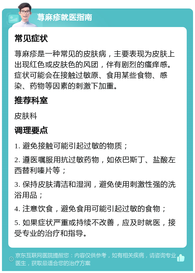 荨麻疹就医指南 常见症状 荨麻疹是一种常见的皮肤病，主要表现为皮肤上出现红色或皮肤色的风团，伴有剧烈的瘙痒感。症状可能会在接触过敏原、食用某些食物、感染、药物等因素的刺激下加重。 推荐科室 皮肤科 调理要点 1. 避免接触可能引起过敏的物质； 2. 遵医嘱服用抗过敏药物，如依巴斯丁、盐酸左西替利嗪片等； 3. 保持皮肤清洁和湿润，避免使用刺激性强的洗浴用品； 4. 注意饮食，避免食用可能引起过敏的食物； 5. 如果症状严重或持续不改善，应及时就医，接受专业的治疗和指导。