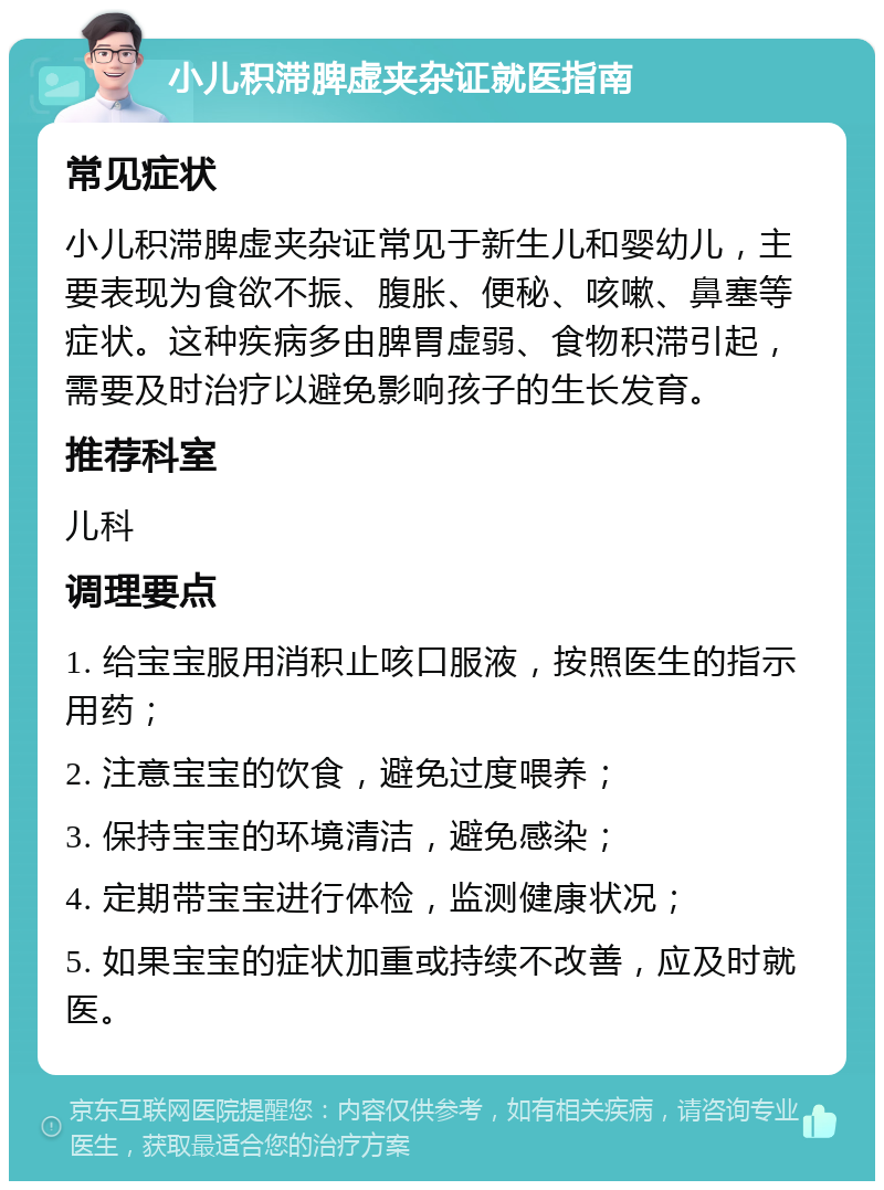 小儿积滞脾虚夹杂证就医指南 常见症状 小儿积滞脾虚夹杂证常见于新生儿和婴幼儿，主要表现为食欲不振、腹胀、便秘、咳嗽、鼻塞等症状。这种疾病多由脾胃虚弱、食物积滞引起，需要及时治疗以避免影响孩子的生长发育。 推荐科室 儿科 调理要点 1. 给宝宝服用消积止咳口服液，按照医生的指示用药； 2. 注意宝宝的饮食，避免过度喂养； 3. 保持宝宝的环境清洁，避免感染； 4. 定期带宝宝进行体检，监测健康状况； 5. 如果宝宝的症状加重或持续不改善，应及时就医。