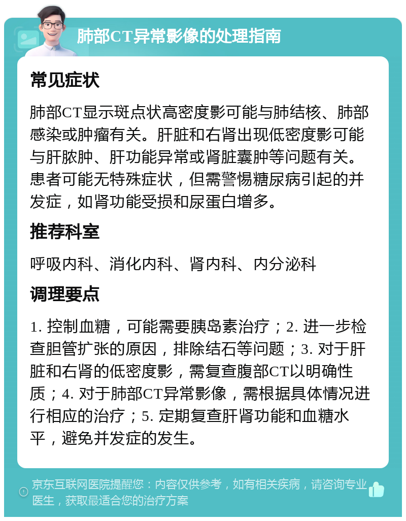 肺部CT异常影像的处理指南 常见症状 肺部CT显示斑点状高密度影可能与肺结核、肺部感染或肿瘤有关。肝脏和右肾出现低密度影可能与肝脓肿、肝功能异常或肾脏囊肿等问题有关。患者可能无特殊症状，但需警惕糖尿病引起的并发症，如肾功能受损和尿蛋白增多。 推荐科室 呼吸内科、消化内科、肾内科、内分泌科 调理要点 1. 控制血糖，可能需要胰岛素治疗；2. 进一步检查胆管扩张的原因，排除结石等问题；3. 对于肝脏和右肾的低密度影，需复查腹部CT以明确性质；4. 对于肺部CT异常影像，需根据具体情况进行相应的治疗；5. 定期复查肝肾功能和血糖水平，避免并发症的发生。