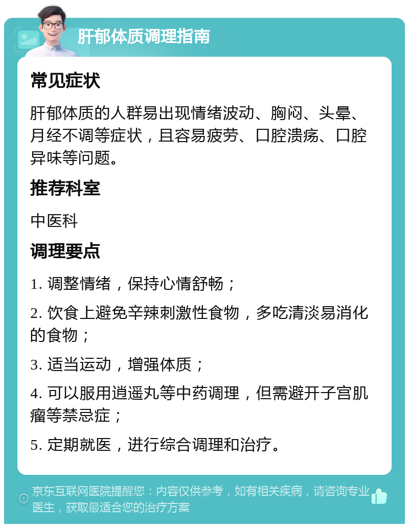 肝郁体质调理指南 常见症状 肝郁体质的人群易出现情绪波动、胸闷、头晕、月经不调等症状，且容易疲劳、口腔溃疡、口腔异味等问题。 推荐科室 中医科 调理要点 1. 调整情绪，保持心情舒畅； 2. 饮食上避免辛辣刺激性食物，多吃清淡易消化的食物； 3. 适当运动，增强体质； 4. 可以服用逍遥丸等中药调理，但需避开子宫肌瘤等禁忌症； 5. 定期就医，进行综合调理和治疗。