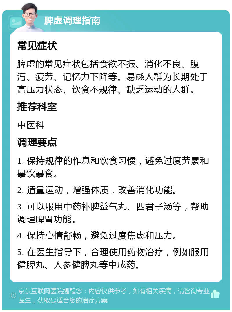 脾虚调理指南 常见症状 脾虚的常见症状包括食欲不振、消化不良、腹泻、疲劳、记忆力下降等。易感人群为长期处于高压力状态、饮食不规律、缺乏运动的人群。 推荐科室 中医科 调理要点 1. 保持规律的作息和饮食习惯，避免过度劳累和暴饮暴食。 2. 适量运动，增强体质，改善消化功能。 3. 可以服用中药补脾益气丸、四君子汤等，帮助调理脾胃功能。 4. 保持心情舒畅，避免过度焦虑和压力。 5. 在医生指导下，合理使用药物治疗，例如服用健脾丸、人参健脾丸等中成药。