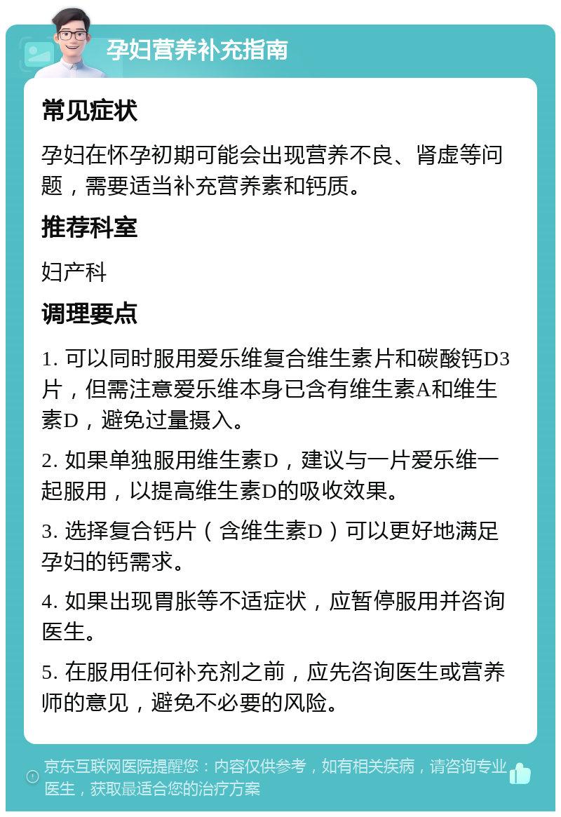 孕妇营养补充指南 常见症状 孕妇在怀孕初期可能会出现营养不良、肾虚等问题，需要适当补充营养素和钙质。 推荐科室 妇产科 调理要点 1. 可以同时服用爱乐维复合维生素片和碳酸钙D3片，但需注意爱乐维本身已含有维生素A和维生素D，避免过量摄入。 2. 如果单独服用维生素D，建议与一片爱乐维一起服用，以提高维生素D的吸收效果。 3. 选择复合钙片（含维生素D）可以更好地满足孕妇的钙需求。 4. 如果出现胃胀等不适症状，应暂停服用并咨询医生。 5. 在服用任何补充剂之前，应先咨询医生或营养师的意见，避免不必要的风险。