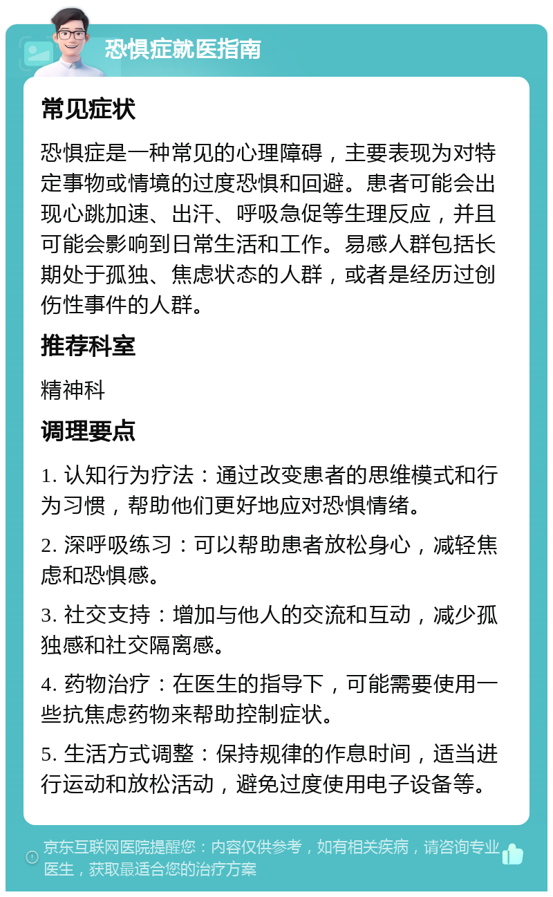 恐惧症就医指南 常见症状 恐惧症是一种常见的心理障碍，主要表现为对特定事物或情境的过度恐惧和回避。患者可能会出现心跳加速、出汗、呼吸急促等生理反应，并且可能会影响到日常生活和工作。易感人群包括长期处于孤独、焦虑状态的人群，或者是经历过创伤性事件的人群。 推荐科室 精神科 调理要点 1. 认知行为疗法：通过改变患者的思维模式和行为习惯，帮助他们更好地应对恐惧情绪。 2. 深呼吸练习：可以帮助患者放松身心，减轻焦虑和恐惧感。 3. 社交支持：增加与他人的交流和互动，减少孤独感和社交隔离感。 4. 药物治疗：在医生的指导下，可能需要使用一些抗焦虑药物来帮助控制症状。 5. 生活方式调整：保持规律的作息时间，适当进行运动和放松活动，避免过度使用电子设备等。