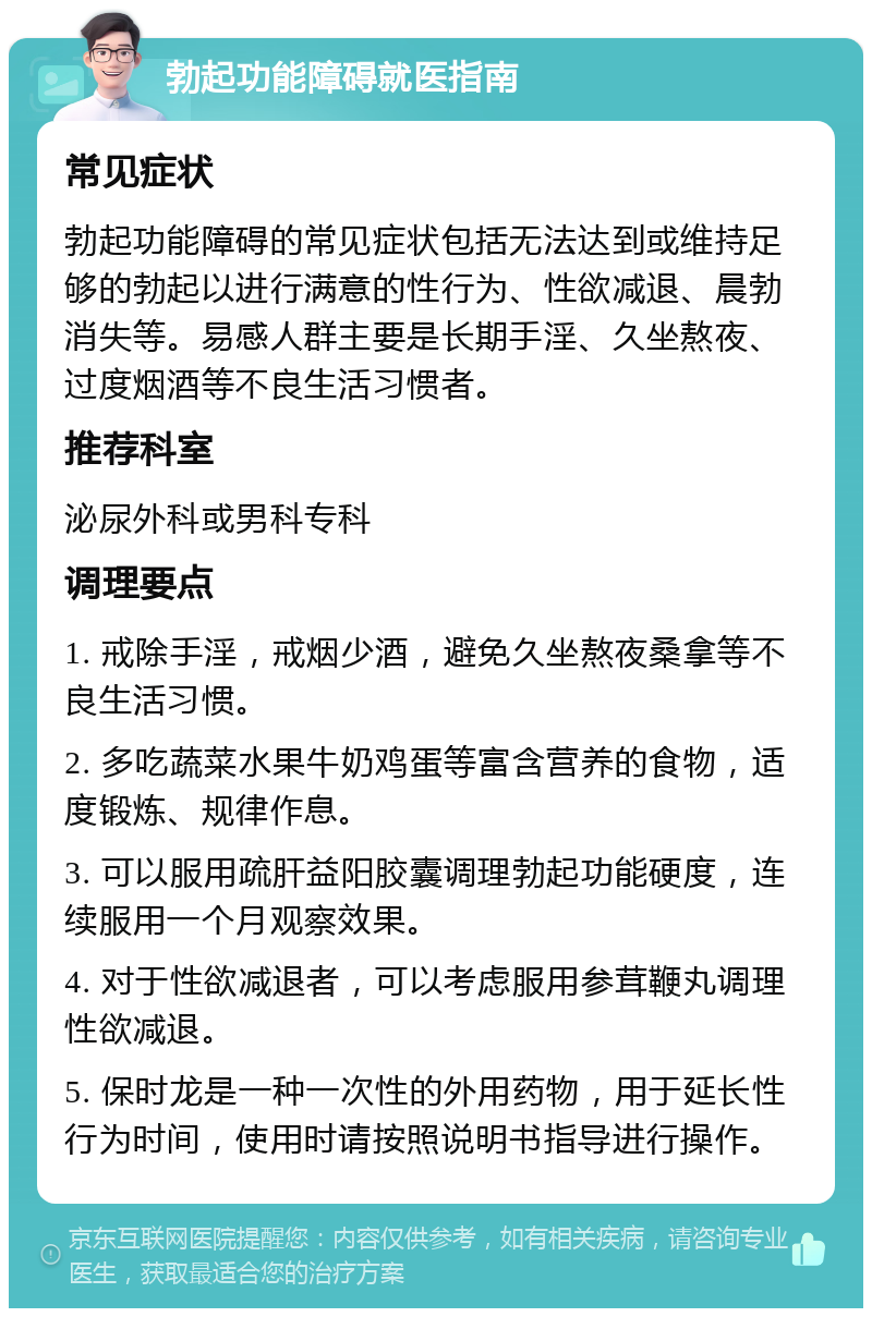 勃起功能障碍就医指南 常见症状 勃起功能障碍的常见症状包括无法达到或维持足够的勃起以进行满意的性行为、性欲减退、晨勃消失等。易感人群主要是长期手淫、久坐熬夜、过度烟酒等不良生活习惯者。 推荐科室 泌尿外科或男科专科 调理要点 1. 戒除手淫，戒烟少酒，避免久坐熬夜桑拿等不良生活习惯。 2. 多吃蔬菜水果牛奶鸡蛋等富含营养的食物，适度锻炼、规律作息。 3. 可以服用疏肝益阳胶囊调理勃起功能硬度，连续服用一个月观察效果。 4. 对于性欲减退者，可以考虑服用参茸鞭丸调理性欲减退。 5. 保时龙是一种一次性的外用药物，用于延长性行为时间，使用时请按照说明书指导进行操作。