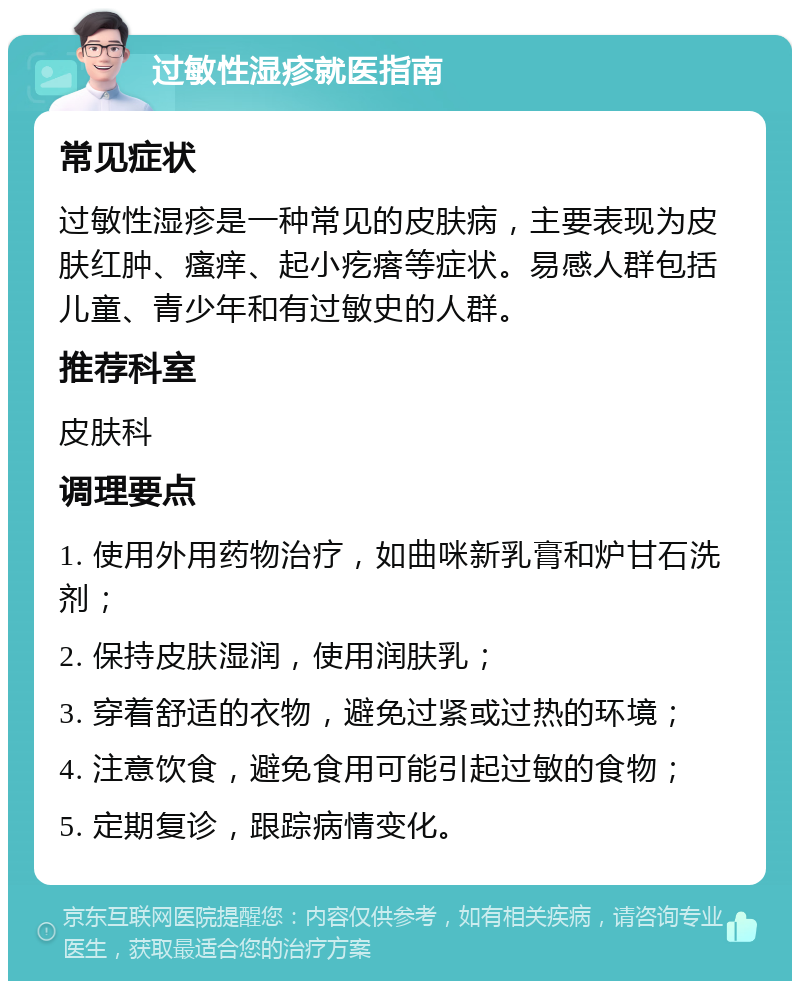 过敏性湿疹就医指南 常见症状 过敏性湿疹是一种常见的皮肤病，主要表现为皮肤红肿、瘙痒、起小疙瘩等症状。易感人群包括儿童、青少年和有过敏史的人群。 推荐科室 皮肤科 调理要点 1. 使用外用药物治疗，如曲咪新乳膏和炉甘石洗剂； 2. 保持皮肤湿润，使用润肤乳； 3. 穿着舒适的衣物，避免过紧或过热的环境； 4. 注意饮食，避免食用可能引起过敏的食物； 5. 定期复诊，跟踪病情变化。