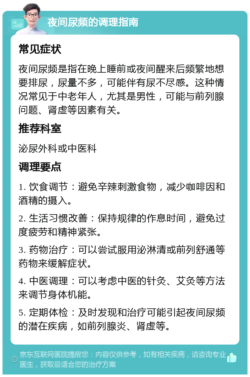 夜间尿频的调理指南 常见症状 夜间尿频是指在晚上睡前或夜间醒来后频繁地想要排尿，尿量不多，可能伴有尿不尽感。这种情况常见于中老年人，尤其是男性，可能与前列腺问题、肾虚等因素有关。 推荐科室 泌尿外科或中医科 调理要点 1. 饮食调节：避免辛辣刺激食物，减少咖啡因和酒精的摄入。 2. 生活习惯改善：保持规律的作息时间，避免过度疲劳和精神紧张。 3. 药物治疗：可以尝试服用泌淋清或前列舒通等药物来缓解症状。 4. 中医调理：可以考虑中医的针灸、艾灸等方法来调节身体机能。 5. 定期体检：及时发现和治疗可能引起夜间尿频的潜在疾病，如前列腺炎、肾虚等。