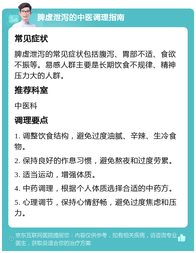 脾虚泄泻的中医调理指南 常见症状 脾虚泄泻的常见症状包括腹泻、胃部不适、食欲不振等。易感人群主要是长期饮食不规律、精神压力大的人群。 推荐科室 中医科 调理要点 1. 调整饮食结构，避免过度油腻、辛辣、生冷食物。 2. 保持良好的作息习惯，避免熬夜和过度劳累。 3. 适当运动，增强体质。 4. 中药调理，根据个人体质选择合适的中药方。 5. 心理调节，保持心情舒畅，避免过度焦虑和压力。