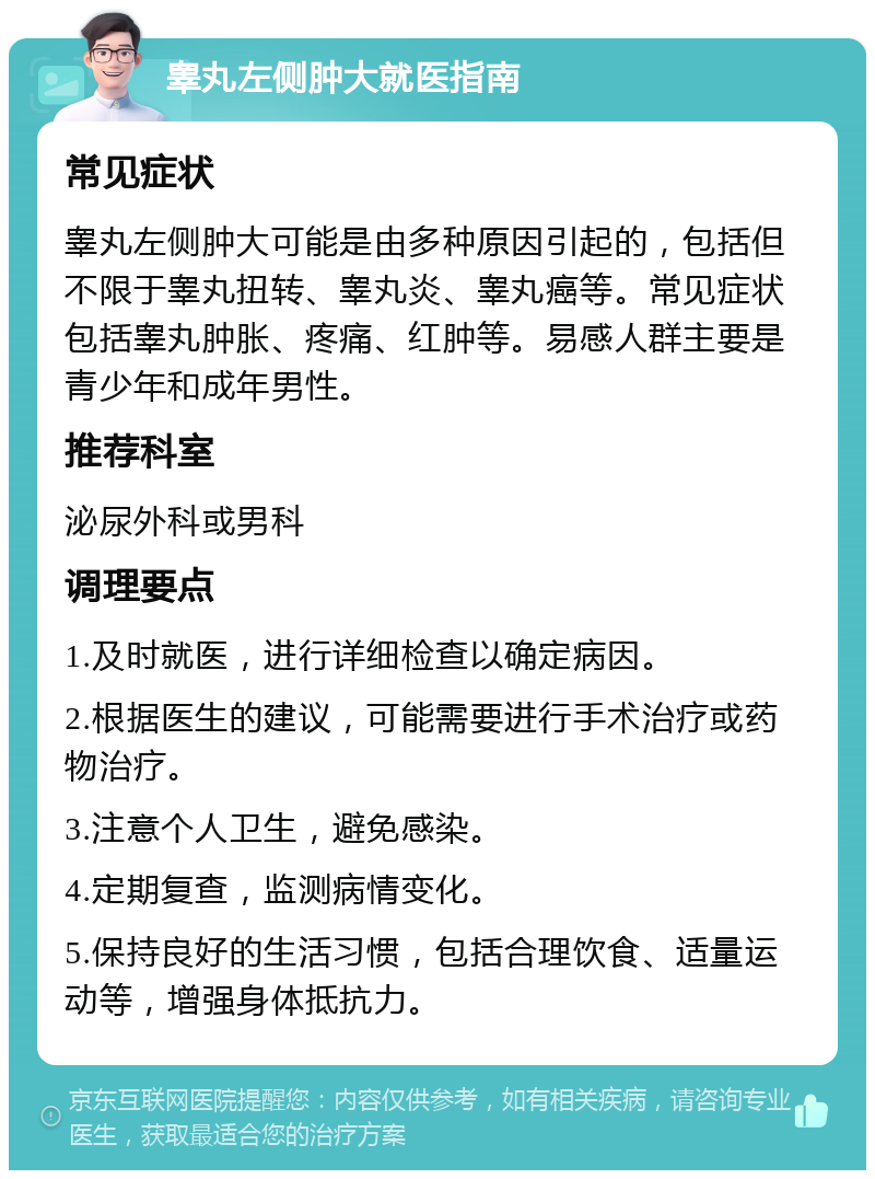 睾丸左侧肿大就医指南 常见症状 睾丸左侧肿大可能是由多种原因引起的，包括但不限于睾丸扭转、睾丸炎、睾丸癌等。常见症状包括睾丸肿胀、疼痛、红肿等。易感人群主要是青少年和成年男性。 推荐科室 泌尿外科或男科 调理要点 1.及时就医，进行详细检查以确定病因。 2.根据医生的建议，可能需要进行手术治疗或药物治疗。 3.注意个人卫生，避免感染。 4.定期复查，监测病情变化。 5.保持良好的生活习惯，包括合理饮食、适量运动等，增强身体抵抗力。