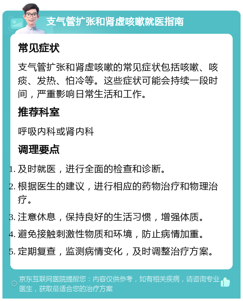 支气管扩张和肾虚咳嗽就医指南 常见症状 支气管扩张和肾虚咳嗽的常见症状包括咳嗽、咳痰、发热、怕冷等。这些症状可能会持续一段时间，严重影响日常生活和工作。 推荐科室 呼吸内科或肾内科 调理要点 及时就医，进行全面的检查和诊断。 根据医生的建议，进行相应的药物治疗和物理治疗。 注意休息，保持良好的生活习惯，增强体质。 避免接触刺激性物质和环境，防止病情加重。 定期复查，监测病情变化，及时调整治疗方案。