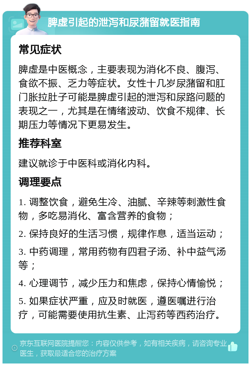 脾虚引起的泄泻和尿潴留就医指南 常见症状 脾虚是中医概念，主要表现为消化不良、腹泻、食欲不振、乏力等症状。女性十几岁尿潴留和肛门胀拉肚子可能是脾虚引起的泄泻和尿路问题的表现之一，尤其是在情绪波动、饮食不规律、长期压力等情况下更易发生。 推荐科室 建议就诊于中医科或消化内科。 调理要点 1. 调整饮食，避免生冷、油腻、辛辣等刺激性食物，多吃易消化、富含营养的食物； 2. 保持良好的生活习惯，规律作息，适当运动； 3. 中药调理，常用药物有四君子汤、补中益气汤等； 4. 心理调节，减少压力和焦虑，保持心情愉悦； 5. 如果症状严重，应及时就医，遵医嘱进行治疗，可能需要使用抗生素、止泻药等西药治疗。