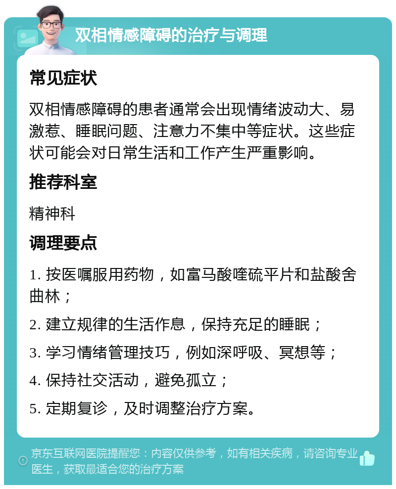 双相情感障碍的治疗与调理 常见症状 双相情感障碍的患者通常会出现情绪波动大、易激惹、睡眠问题、注意力不集中等症状。这些症状可能会对日常生活和工作产生严重影响。 推荐科室 精神科 调理要点 1. 按医嘱服用药物，如富马酸喹硫平片和盐酸舍曲林； 2. 建立规律的生活作息，保持充足的睡眠； 3. 学习情绪管理技巧，例如深呼吸、冥想等； 4. 保持社交活动，避免孤立； 5. 定期复诊，及时调整治疗方案。