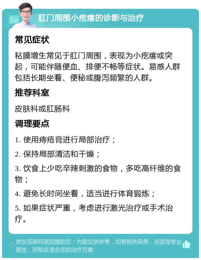 肛门周围小疙瘩的诊断与治疗 常见症状 粘膜增生常见于肛门周围，表现为小疙瘩或突起，可能伴随便血、排便不畅等症状。易感人群包括长期坐着、便秘或腹泻频繁的人群。 推荐科室 皮肤科或肛肠科 调理要点 1. 使用痔疮膏进行局部治疗； 2. 保持局部清洁和干燥； 3. 饮食上少吃辛辣刺激的食物，多吃高纤维的食物； 4. 避免长时间坐着，适当进行体育锻炼； 5. 如果症状严重，考虑进行激光治疗或手术治疗。