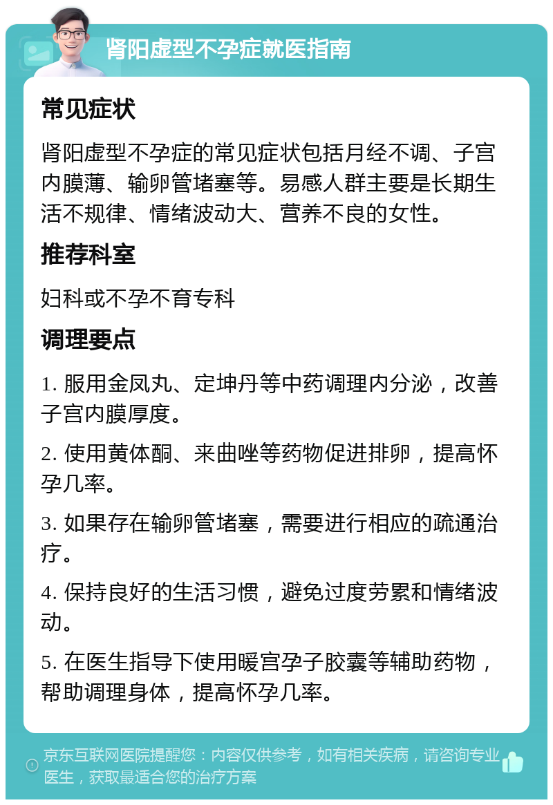 肾阳虚型不孕症就医指南 常见症状 肾阳虚型不孕症的常见症状包括月经不调、子宫内膜薄、输卵管堵塞等。易感人群主要是长期生活不规律、情绪波动大、营养不良的女性。 推荐科室 妇科或不孕不育专科 调理要点 1. 服用金凤丸、定坤丹等中药调理内分泌，改善子宫内膜厚度。 2. 使用黄体酮、来曲唑等药物促进排卵，提高怀孕几率。 3. 如果存在输卵管堵塞，需要进行相应的疏通治疗。 4. 保持良好的生活习惯，避免过度劳累和情绪波动。 5. 在医生指导下使用暖宫孕子胶囊等辅助药物，帮助调理身体，提高怀孕几率。