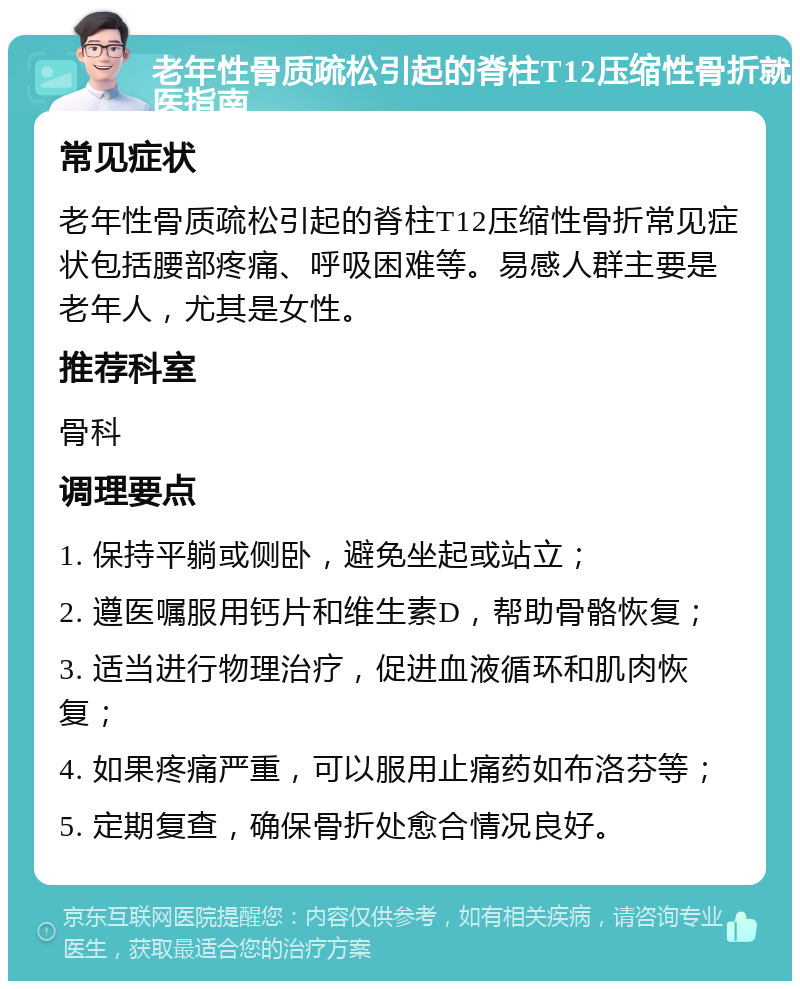 老年性骨质疏松引起的脊柱T12压缩性骨折就医指南 常见症状 老年性骨质疏松引起的脊柱T12压缩性骨折常见症状包括腰部疼痛、呼吸困难等。易感人群主要是老年人，尤其是女性。 推荐科室 骨科 调理要点 1. 保持平躺或侧卧，避免坐起或站立； 2. 遵医嘱服用钙片和维生素D，帮助骨骼恢复； 3. 适当进行物理治疗，促进血液循环和肌肉恢复； 4. 如果疼痛严重，可以服用止痛药如布洛芬等； 5. 定期复查，确保骨折处愈合情况良好。