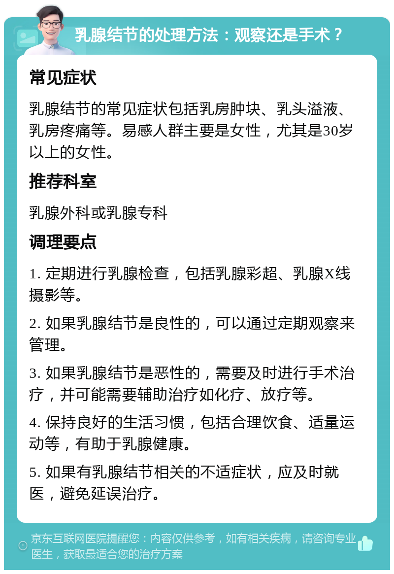 乳腺结节的处理方法：观察还是手术？ 常见症状 乳腺结节的常见症状包括乳房肿块、乳头溢液、乳房疼痛等。易感人群主要是女性，尤其是30岁以上的女性。 推荐科室 乳腺外科或乳腺专科 调理要点 1. 定期进行乳腺检查，包括乳腺彩超、乳腺X线摄影等。 2. 如果乳腺结节是良性的，可以通过定期观察来管理。 3. 如果乳腺结节是恶性的，需要及时进行手术治疗，并可能需要辅助治疗如化疗、放疗等。 4. 保持良好的生活习惯，包括合理饮食、适量运动等，有助于乳腺健康。 5. 如果有乳腺结节相关的不适症状，应及时就医，避免延误治疗。