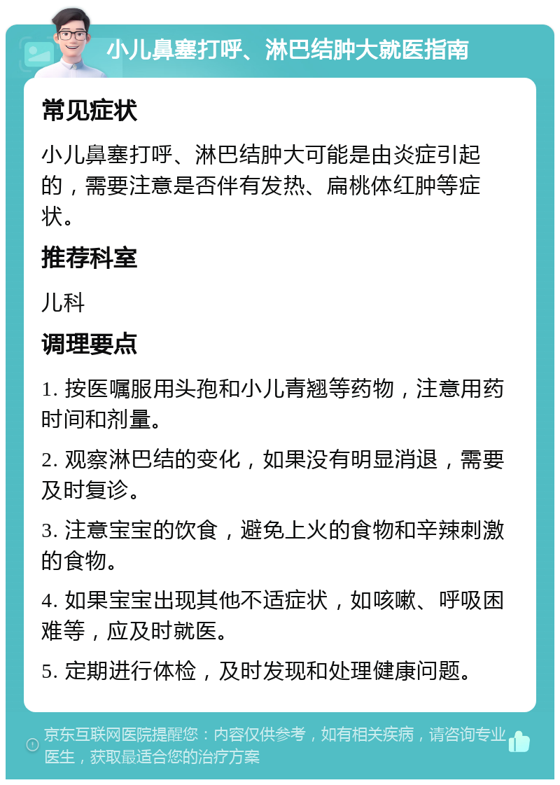 小儿鼻塞打呼、淋巴结肿大就医指南 常见症状 小儿鼻塞打呼、淋巴结肿大可能是由炎症引起的，需要注意是否伴有发热、扁桃体红肿等症状。 推荐科室 儿科 调理要点 1. 按医嘱服用头孢和小儿青翘等药物，注意用药时间和剂量。 2. 观察淋巴结的变化，如果没有明显消退，需要及时复诊。 3. 注意宝宝的饮食，避免上火的食物和辛辣刺激的食物。 4. 如果宝宝出现其他不适症状，如咳嗽、呼吸困难等，应及时就医。 5. 定期进行体检，及时发现和处理健康问题。