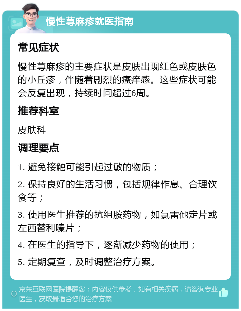 慢性荨麻疹就医指南 常见症状 慢性荨麻疹的主要症状是皮肤出现红色或皮肤色的小丘疹，伴随着剧烈的瘙痒感。这些症状可能会反复出现，持续时间超过6周。 推荐科室 皮肤科 调理要点 1. 避免接触可能引起过敏的物质； 2. 保持良好的生活习惯，包括规律作息、合理饮食等； 3. 使用医生推荐的抗组胺药物，如氯雷他定片或左西替利嗪片； 4. 在医生的指导下，逐渐减少药物的使用； 5. 定期复查，及时调整治疗方案。