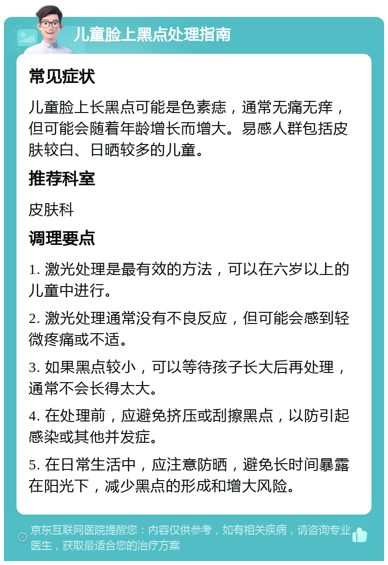 儿童脸上黑点处理指南 常见症状 儿童脸上长黑点可能是色素痣，通常无痛无痒，但可能会随着年龄增长而增大。易感人群包括皮肤较白、日晒较多的儿童。 推荐科室 皮肤科 调理要点 1. 激光处理是最有效的方法，可以在六岁以上的儿童中进行。 2. 激光处理通常没有不良反应，但可能会感到轻微疼痛或不适。 3. 如果黑点较小，可以等待孩子长大后再处理，通常不会长得太大。 4. 在处理前，应避免挤压或刮擦黑点，以防引起感染或其他并发症。 5. 在日常生活中，应注意防晒，避免长时间暴露在阳光下，减少黑点的形成和增大风险。