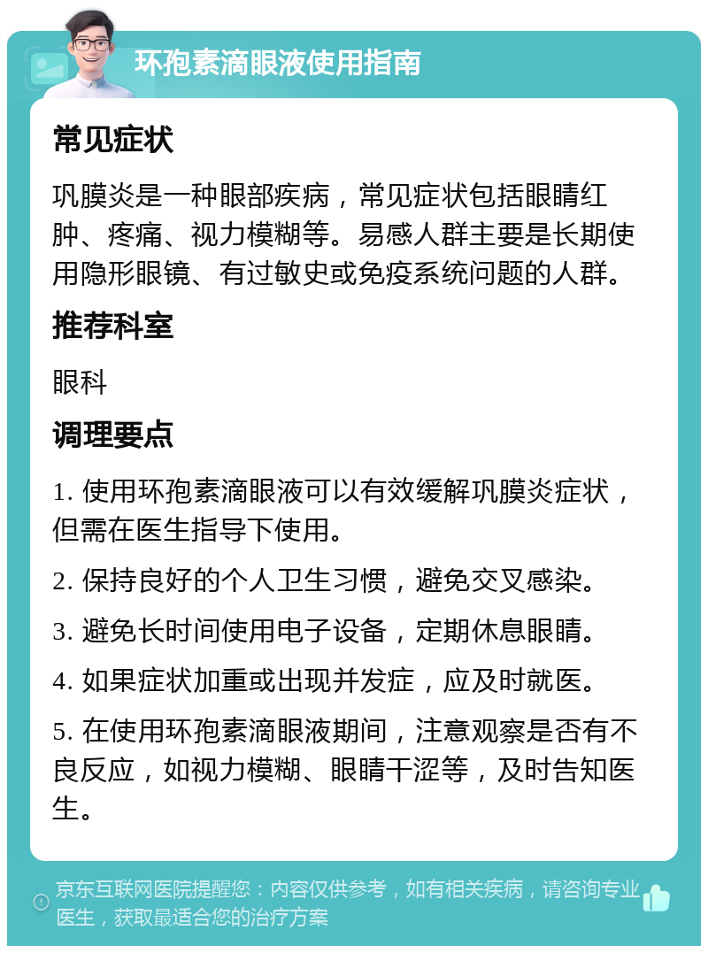 环孢素滴眼液使用指南 常见症状 巩膜炎是一种眼部疾病，常见症状包括眼睛红肿、疼痛、视力模糊等。易感人群主要是长期使用隐形眼镜、有过敏史或免疫系统问题的人群。 推荐科室 眼科 调理要点 1. 使用环孢素滴眼液可以有效缓解巩膜炎症状，但需在医生指导下使用。 2. 保持良好的个人卫生习惯，避免交叉感染。 3. 避免长时间使用电子设备，定期休息眼睛。 4. 如果症状加重或出现并发症，应及时就医。 5. 在使用环孢素滴眼液期间，注意观察是否有不良反应，如视力模糊、眼睛干涩等，及时告知医生。