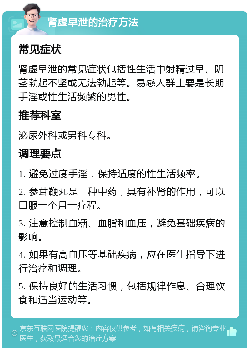 肾虚早泄的治疗方法 常见症状 肾虚早泄的常见症状包括性生活中射精过早、阴茎勃起不坚或无法勃起等。易感人群主要是长期手淫或性生活频繁的男性。 推荐科室 泌尿外科或男科专科。 调理要点 1. 避免过度手淫，保持适度的性生活频率。 2. 参茸鞭丸是一种中药，具有补肾的作用，可以口服一个月一疗程。 3. 注意控制血糖、血脂和血压，避免基础疾病的影响。 4. 如果有高血压等基础疾病，应在医生指导下进行治疗和调理。 5. 保持良好的生活习惯，包括规律作息、合理饮食和适当运动等。