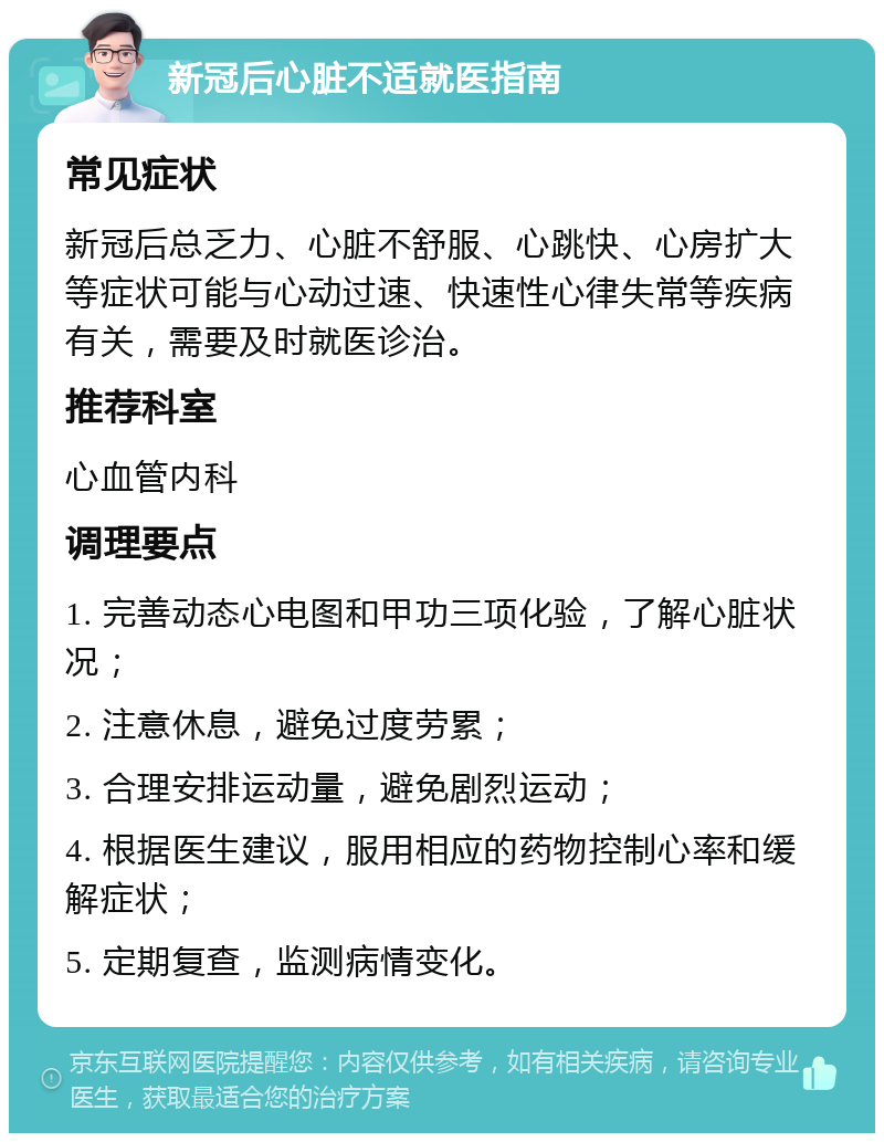 新冠后心脏不适就医指南 常见症状 新冠后总乏力、心脏不舒服、心跳快、心房扩大等症状可能与心动过速、快速性心律失常等疾病有关，需要及时就医诊治。 推荐科室 心血管内科 调理要点 1. 完善动态心电图和甲功三项化验，了解心脏状况； 2. 注意休息，避免过度劳累； 3. 合理安排运动量，避免剧烈运动； 4. 根据医生建议，服用相应的药物控制心率和缓解症状； 5. 定期复查，监测病情变化。