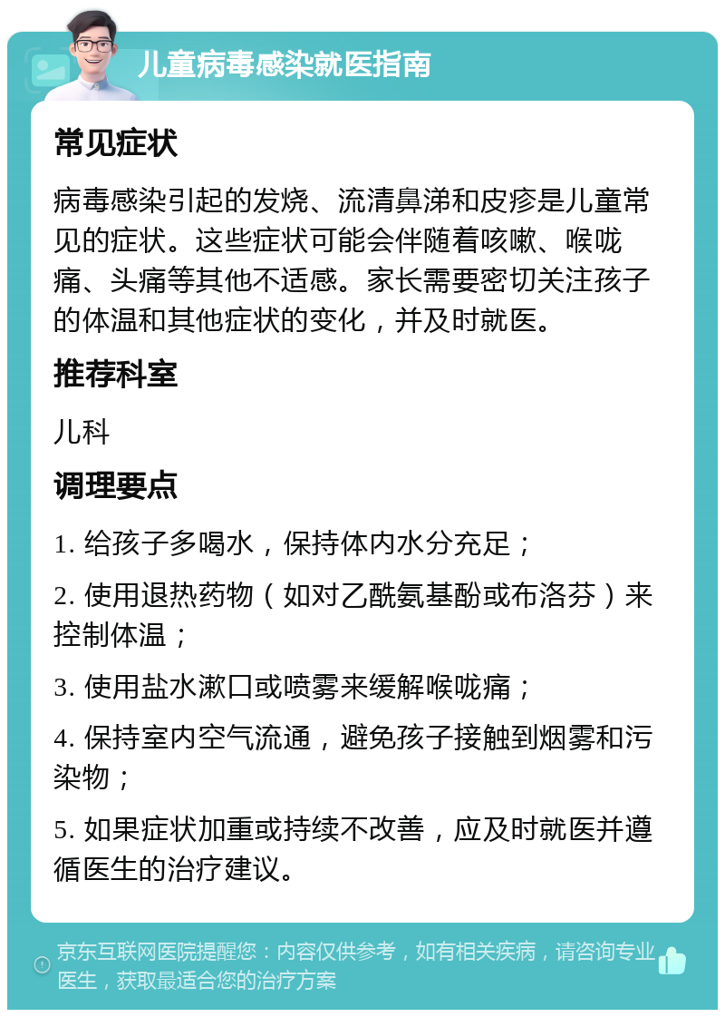 儿童病毒感染就医指南 常见症状 病毒感染引起的发烧、流清鼻涕和皮疹是儿童常见的症状。这些症状可能会伴随着咳嗽、喉咙痛、头痛等其他不适感。家长需要密切关注孩子的体温和其他症状的变化，并及时就医。 推荐科室 儿科 调理要点 1. 给孩子多喝水，保持体内水分充足； 2. 使用退热药物（如对乙酰氨基酚或布洛芬）来控制体温； 3. 使用盐水漱口或喷雾来缓解喉咙痛； 4. 保持室内空气流通，避免孩子接触到烟雾和污染物； 5. 如果症状加重或持续不改善，应及时就医并遵循医生的治疗建议。