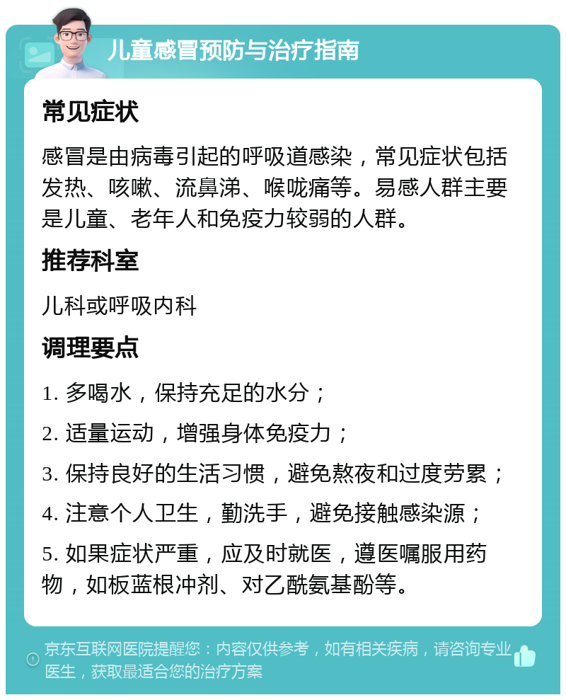 儿童感冒预防与治疗指南 常见症状 感冒是由病毒引起的呼吸道感染，常见症状包括发热、咳嗽、流鼻涕、喉咙痛等。易感人群主要是儿童、老年人和免疫力较弱的人群。 推荐科室 儿科或呼吸内科 调理要点 1. 多喝水，保持充足的水分； 2. 适量运动，增强身体免疫力； 3. 保持良好的生活习惯，避免熬夜和过度劳累； 4. 注意个人卫生，勤洗手，避免接触感染源； 5. 如果症状严重，应及时就医，遵医嘱服用药物，如板蓝根冲剂、对乙酰氨基酚等。