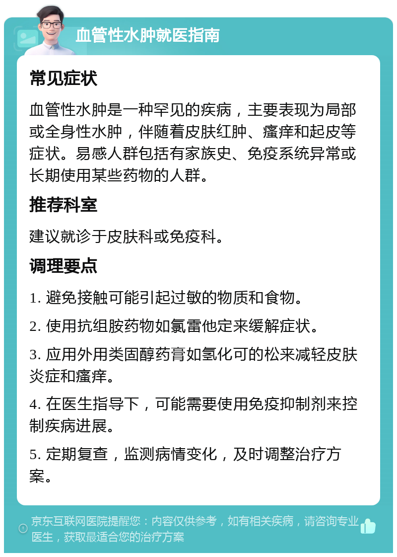 血管性水肿就医指南 常见症状 血管性水肿是一种罕见的疾病，主要表现为局部或全身性水肿，伴随着皮肤红肿、瘙痒和起皮等症状。易感人群包括有家族史、免疫系统异常或长期使用某些药物的人群。 推荐科室 建议就诊于皮肤科或免疫科。 调理要点 1. 避免接触可能引起过敏的物质和食物。 2. 使用抗组胺药物如氯雷他定来缓解症状。 3. 应用外用类固醇药膏如氢化可的松来减轻皮肤炎症和瘙痒。 4. 在医生指导下，可能需要使用免疫抑制剂来控制疾病进展。 5. 定期复查，监测病情变化，及时调整治疗方案。