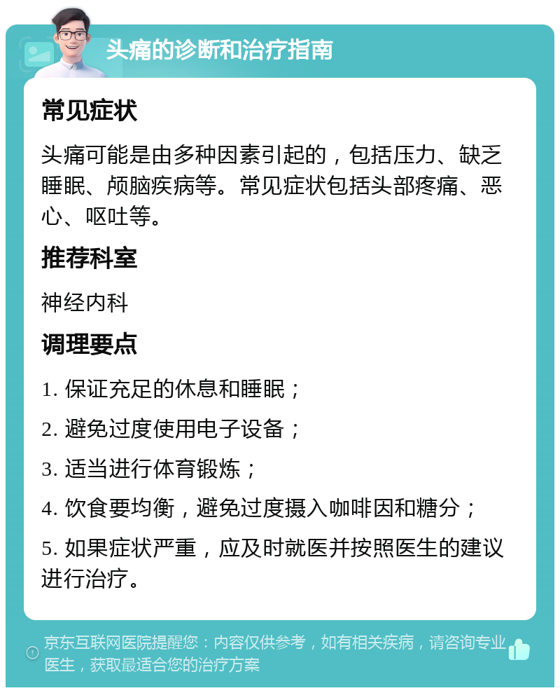 头痛的诊断和治疗指南 常见症状 头痛可能是由多种因素引起的，包括压力、缺乏睡眠、颅脑疾病等。常见症状包括头部疼痛、恶心、呕吐等。 推荐科室 神经内科 调理要点 1. 保证充足的休息和睡眠； 2. 避免过度使用电子设备； 3. 适当进行体育锻炼； 4. 饮食要均衡，避免过度摄入咖啡因和糖分； 5. 如果症状严重，应及时就医并按照医生的建议进行治疗。