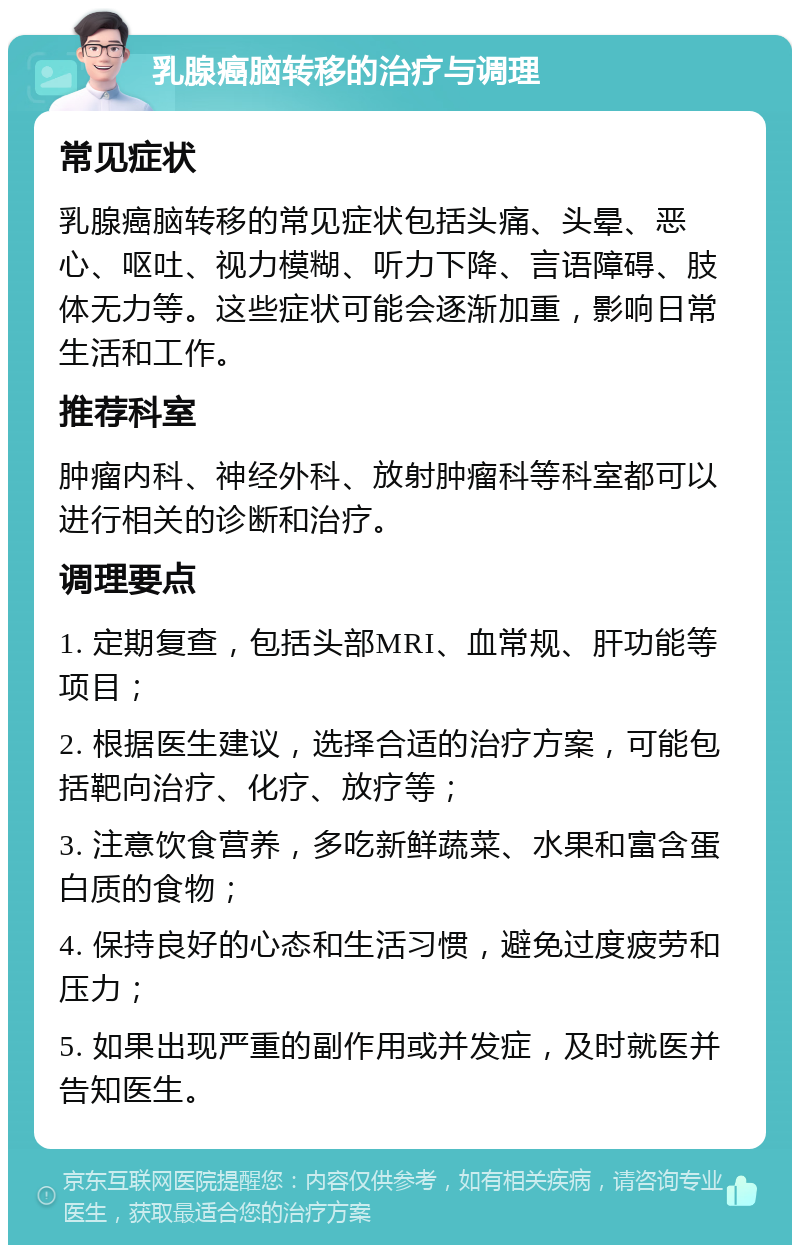 乳腺癌脑转移的治疗与调理 常见症状 乳腺癌脑转移的常见症状包括头痛、头晕、恶心、呕吐、视力模糊、听力下降、言语障碍、肢体无力等。这些症状可能会逐渐加重，影响日常生活和工作。 推荐科室 肿瘤内科、神经外科、放射肿瘤科等科室都可以进行相关的诊断和治疗。 调理要点 1. 定期复查，包括头部MRI、血常规、肝功能等项目； 2. 根据医生建议，选择合适的治疗方案，可能包括靶向治疗、化疗、放疗等； 3. 注意饮食营养，多吃新鲜蔬菜、水果和富含蛋白质的食物； 4. 保持良好的心态和生活习惯，避免过度疲劳和压力； 5. 如果出现严重的副作用或并发症，及时就医并告知医生。