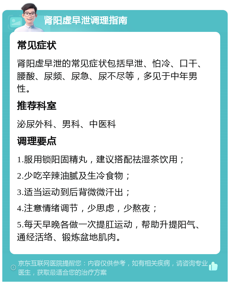 肾阳虚早泄调理指南 常见症状 肾阳虚早泄的常见症状包括早泄、怕冷、口干、腰酸、尿频、尿急、尿不尽等，多见于中年男性。 推荐科室 泌尿外科、男科、中医科 调理要点 1.服用锁阳固精丸，建议搭配祛湿茶饮用； 2.少吃辛辣油腻及生冷食物； 3.适当运动到后背微微汗出； 4.注意情绪调节，少思虑，少熬夜； 5.每天早晚各做一次提肛运动，帮助升提阳气、通经活络、锻炼盆地肌肉。