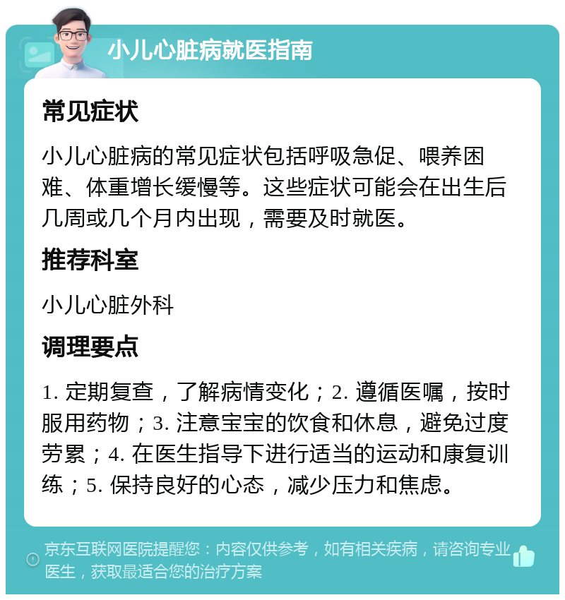 小儿心脏病就医指南 常见症状 小儿心脏病的常见症状包括呼吸急促、喂养困难、体重增长缓慢等。这些症状可能会在出生后几周或几个月内出现，需要及时就医。 推荐科室 小儿心脏外科 调理要点 1. 定期复查，了解病情变化；2. 遵循医嘱，按时服用药物；3. 注意宝宝的饮食和休息，避免过度劳累；4. 在医生指导下进行适当的运动和康复训练；5. 保持良好的心态，减少压力和焦虑。