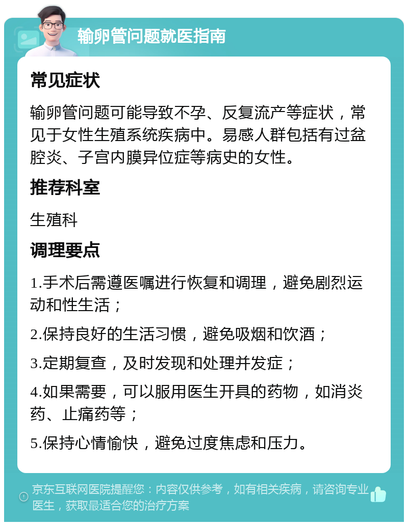 输卵管问题就医指南 常见症状 输卵管问题可能导致不孕、反复流产等症状，常见于女性生殖系统疾病中。易感人群包括有过盆腔炎、子宫内膜异位症等病史的女性。 推荐科室 生殖科 调理要点 1.手术后需遵医嘱进行恢复和调理，避免剧烈运动和性生活； 2.保持良好的生活习惯，避免吸烟和饮酒； 3.定期复查，及时发现和处理并发症； 4.如果需要，可以服用医生开具的药物，如消炎药、止痛药等； 5.保持心情愉快，避免过度焦虑和压力。