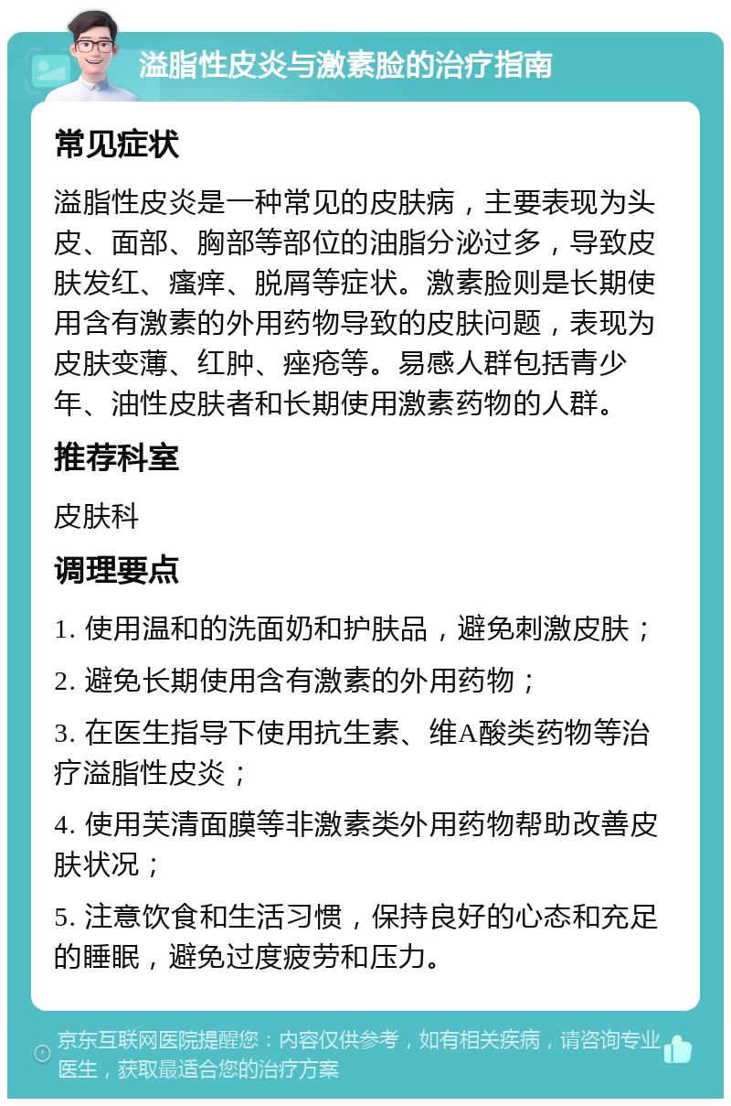 溢脂性皮炎与激素脸的治疗指南 常见症状 溢脂性皮炎是一种常见的皮肤病，主要表现为头皮、面部、胸部等部位的油脂分泌过多，导致皮肤发红、瘙痒、脱屑等症状。激素脸则是长期使用含有激素的外用药物导致的皮肤问题，表现为皮肤变薄、红肿、痤疮等。易感人群包括青少年、油性皮肤者和长期使用激素药物的人群。 推荐科室 皮肤科 调理要点 1. 使用温和的洗面奶和护肤品，避免刺激皮肤； 2. 避免长期使用含有激素的外用药物； 3. 在医生指导下使用抗生素、维A酸类药物等治疗溢脂性皮炎； 4. 使用芙清面膜等非激素类外用药物帮助改善皮肤状况； 5. 注意饮食和生活习惯，保持良好的心态和充足的睡眠，避免过度疲劳和压力。