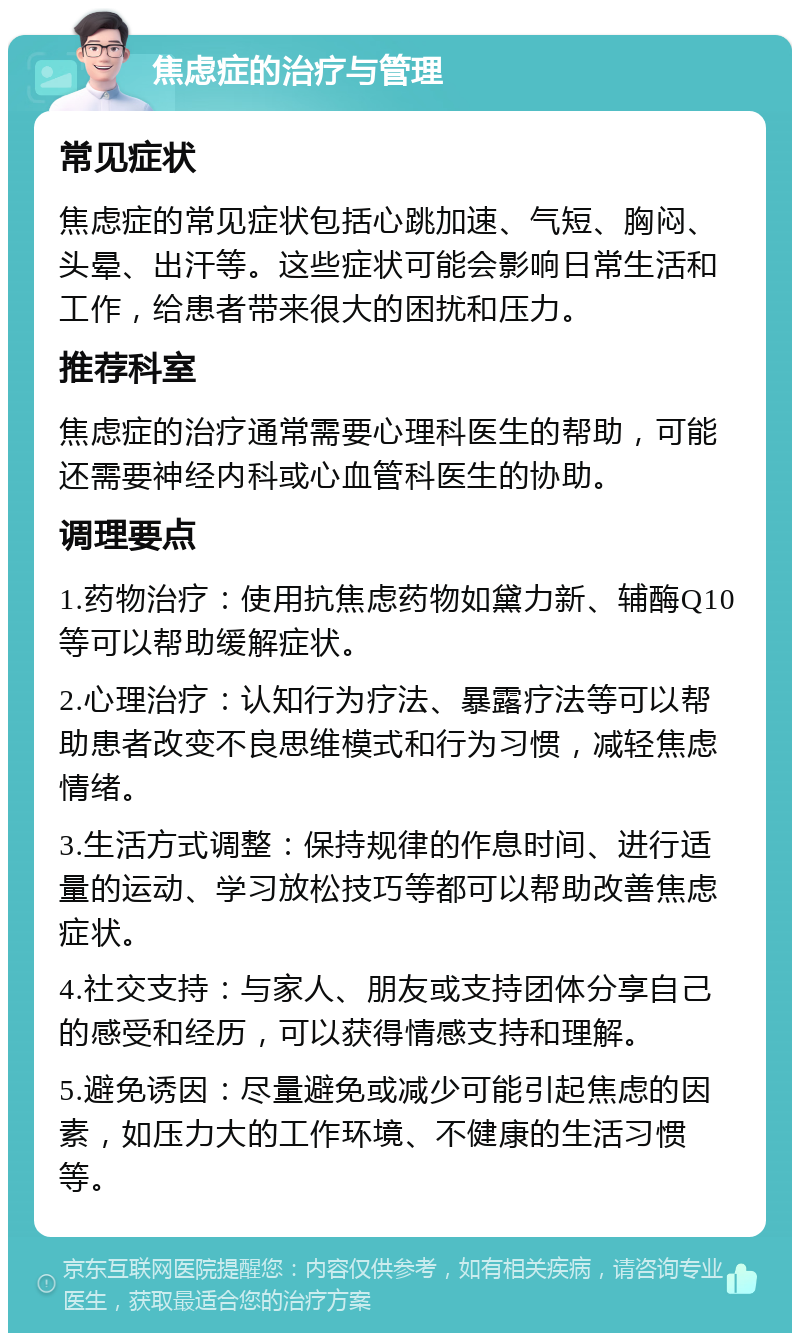 焦虑症的治疗与管理 常见症状 焦虑症的常见症状包括心跳加速、气短、胸闷、头晕、出汗等。这些症状可能会影响日常生活和工作，给患者带来很大的困扰和压力。 推荐科室 焦虑症的治疗通常需要心理科医生的帮助，可能还需要神经内科或心血管科医生的协助。 调理要点 1.药物治疗：使用抗焦虑药物如黛力新、辅酶Q10等可以帮助缓解症状。 2.心理治疗：认知行为疗法、暴露疗法等可以帮助患者改变不良思维模式和行为习惯，减轻焦虑情绪。 3.生活方式调整：保持规律的作息时间、进行适量的运动、学习放松技巧等都可以帮助改善焦虑症状。 4.社交支持：与家人、朋友或支持团体分享自己的感受和经历，可以获得情感支持和理解。 5.避免诱因：尽量避免或减少可能引起焦虑的因素，如压力大的工作环境、不健康的生活习惯等。