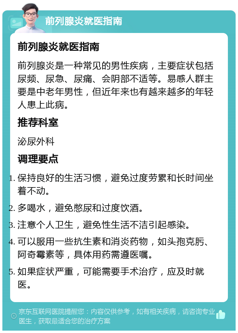 前列腺炎就医指南 前列腺炎就医指南 前列腺炎是一种常见的男性疾病，主要症状包括尿频、尿急、尿痛、会阴部不适等。易感人群主要是中老年男性，但近年来也有越来越多的年轻人患上此病。 推荐科室 泌尿外科 调理要点 保持良好的生活习惯，避免过度劳累和长时间坐着不动。 多喝水，避免憋尿和过度饮酒。 注意个人卫生，避免性生活不洁引起感染。 可以服用一些抗生素和消炎药物，如头孢克肟、阿奇霉素等，具体用药需遵医嘱。 如果症状严重，可能需要手术治疗，应及时就医。