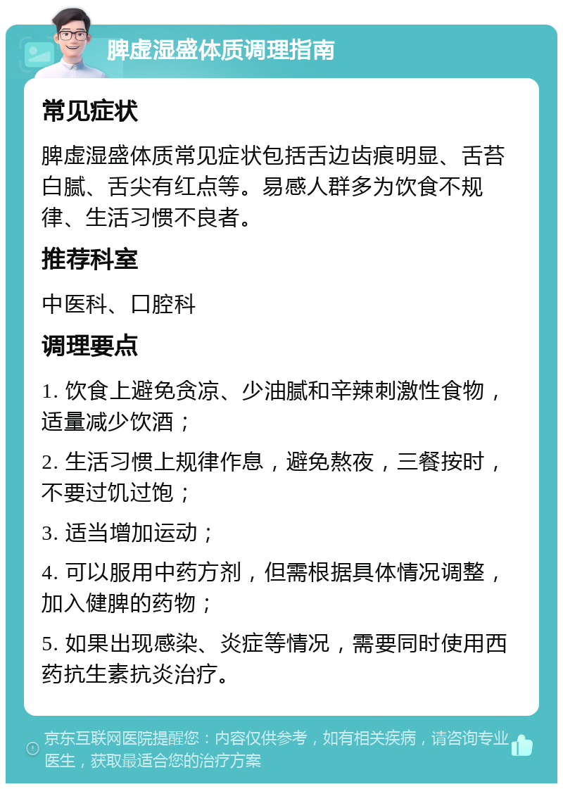 脾虚湿盛体质调理指南 常见症状 脾虚湿盛体质常见症状包括舌边齿痕明显、舌苔白腻、舌尖有红点等。易感人群多为饮食不规律、生活习惯不良者。 推荐科室 中医科、口腔科 调理要点 1. 饮食上避免贪凉、少油腻和辛辣刺激性食物，适量减少饮酒； 2. 生活习惯上规律作息，避免熬夜，三餐按时，不要过饥过饱； 3. 适当增加运动； 4. 可以服用中药方剂，但需根据具体情况调整，加入健脾的药物； 5. 如果出现感染、炎症等情况，需要同时使用西药抗生素抗炎治疗。