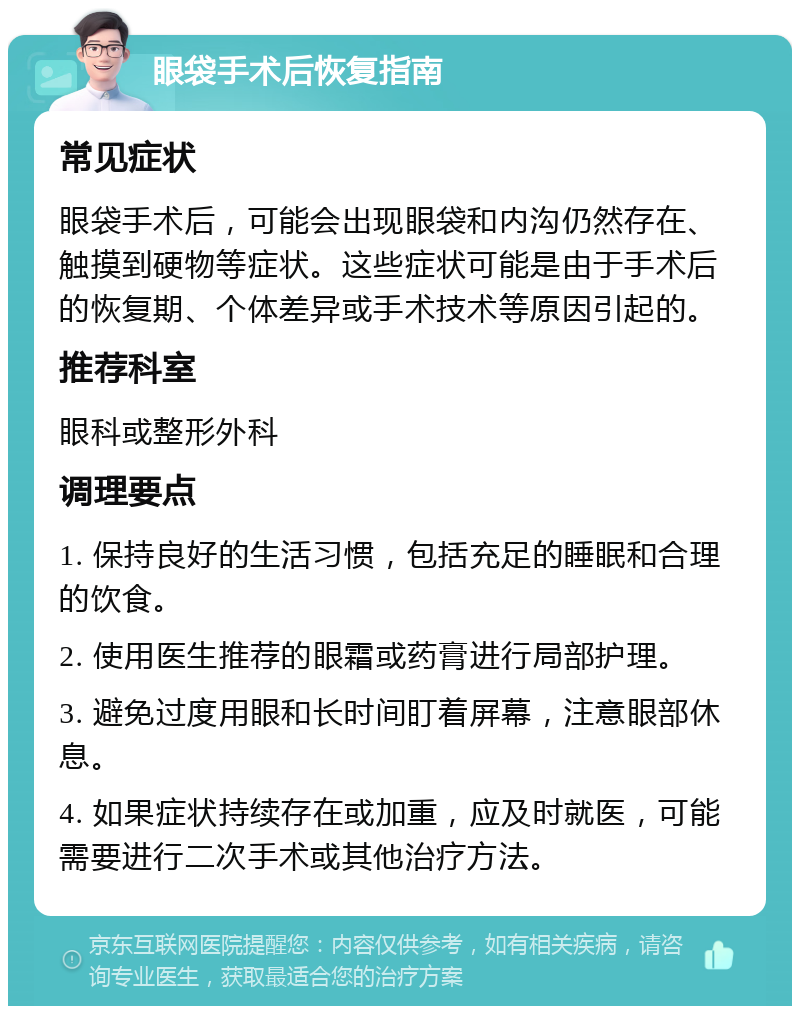 眼袋手术后恢复指南 常见症状 眼袋手术后，可能会出现眼袋和内沟仍然存在、触摸到硬物等症状。这些症状可能是由于手术后的恢复期、个体差异或手术技术等原因引起的。 推荐科室 眼科或整形外科 调理要点 1. 保持良好的生活习惯，包括充足的睡眠和合理的饮食。 2. 使用医生推荐的眼霜或药膏进行局部护理。 3. 避免过度用眼和长时间盯着屏幕，注意眼部休息。 4. 如果症状持续存在或加重，应及时就医，可能需要进行二次手术或其他治疗方法。