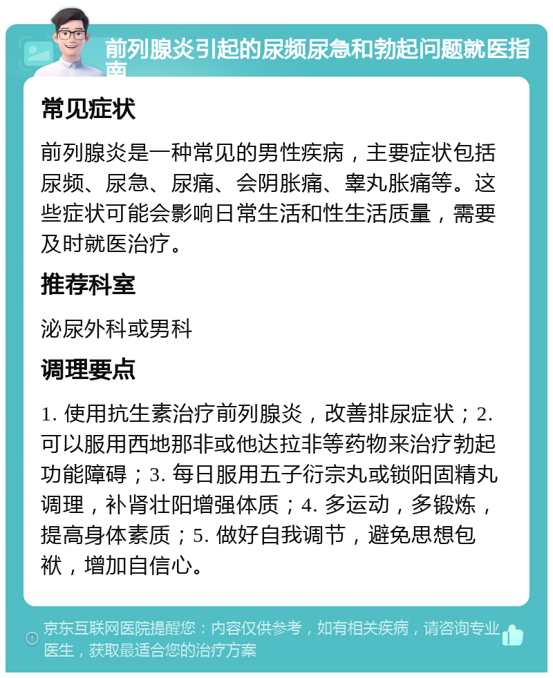 前列腺炎引起的尿频尿急和勃起问题就医指南 常见症状 前列腺炎是一种常见的男性疾病，主要症状包括尿频、尿急、尿痛、会阴胀痛、睾丸胀痛等。这些症状可能会影响日常生活和性生活质量，需要及时就医治疗。 推荐科室 泌尿外科或男科 调理要点 1. 使用抗生素治疗前列腺炎，改善排尿症状；2. 可以服用西地那非或他达拉非等药物来治疗勃起功能障碍；3. 每日服用五子衍宗丸或锁阳固精丸调理，补肾壮阳增强体质；4. 多运动，多锻炼，提高身体素质；5. 做好自我调节，避免思想包袱，增加自信心。