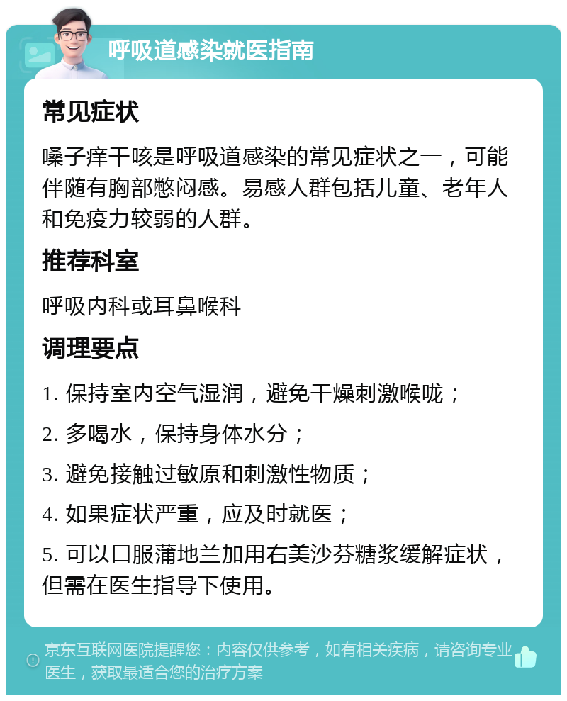 呼吸道感染就医指南 常见症状 嗓子痒干咳是呼吸道感染的常见症状之一，可能伴随有胸部憋闷感。易感人群包括儿童、老年人和免疫力较弱的人群。 推荐科室 呼吸内科或耳鼻喉科 调理要点 1. 保持室内空气湿润，避免干燥刺激喉咙； 2. 多喝水，保持身体水分； 3. 避免接触过敏原和刺激性物质； 4. 如果症状严重，应及时就医； 5. 可以口服蒲地兰加用右美沙芬糖浆缓解症状，但需在医生指导下使用。