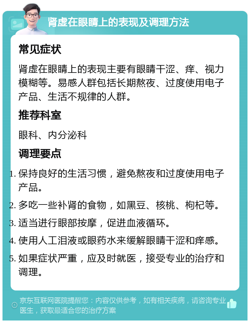 肾虚在眼睛上的表现及调理方法 常见症状 肾虚在眼睛上的表现主要有眼睛干涩、痒、视力模糊等。易感人群包括长期熬夜、过度使用电子产品、生活不规律的人群。 推荐科室 眼科、内分泌科 调理要点 保持良好的生活习惯，避免熬夜和过度使用电子产品。 多吃一些补肾的食物，如黑豆、核桃、枸杞等。 适当进行眼部按摩，促进血液循环。 使用人工泪液或眼药水来缓解眼睛干涩和痒感。 如果症状严重，应及时就医，接受专业的治疗和调理。