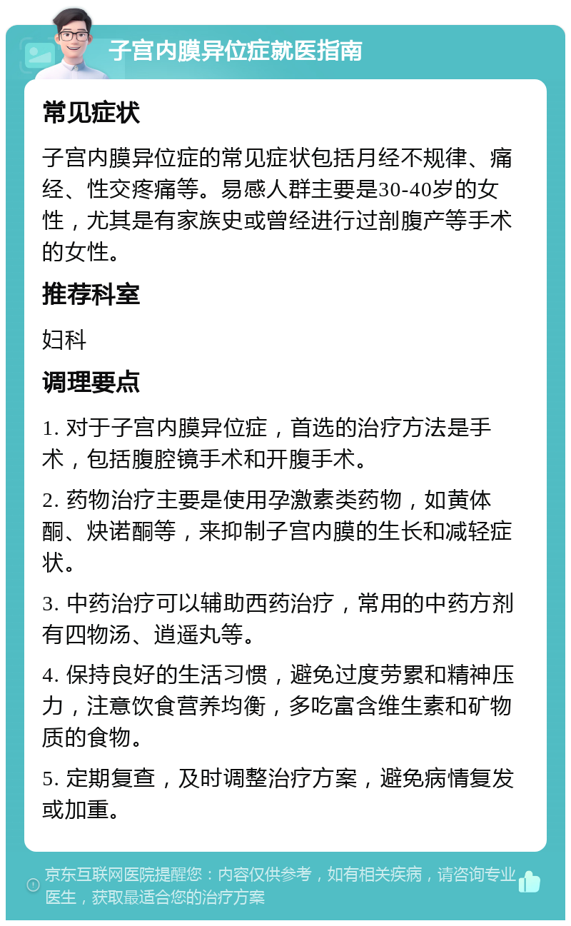 子宫内膜异位症就医指南 常见症状 子宫内膜异位症的常见症状包括月经不规律、痛经、性交疼痛等。易感人群主要是30-40岁的女性，尤其是有家族史或曾经进行过剖腹产等手术的女性。 推荐科室 妇科 调理要点 1. 对于子宫内膜异位症，首选的治疗方法是手术，包括腹腔镜手术和开腹手术。 2. 药物治疗主要是使用孕激素类药物，如黄体酮、炔诺酮等，来抑制子宫内膜的生长和减轻症状。 3. 中药治疗可以辅助西药治疗，常用的中药方剂有四物汤、逍遥丸等。 4. 保持良好的生活习惯，避免过度劳累和精神压力，注意饮食营养均衡，多吃富含维生素和矿物质的食物。 5. 定期复查，及时调整治疗方案，避免病情复发或加重。